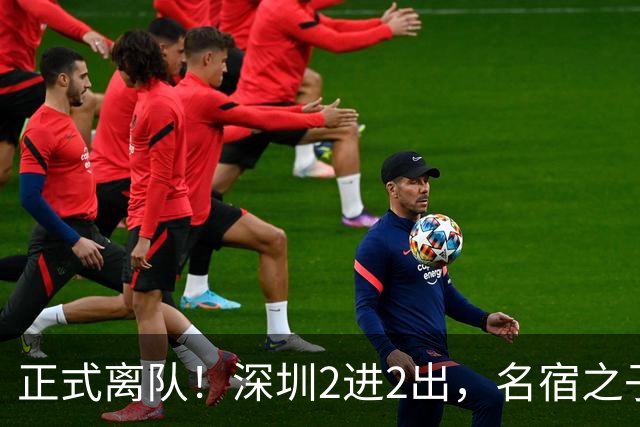 正式离队！深圳2进2出，名宿之子加盟，保留2位核心外援，换帅引发争议大