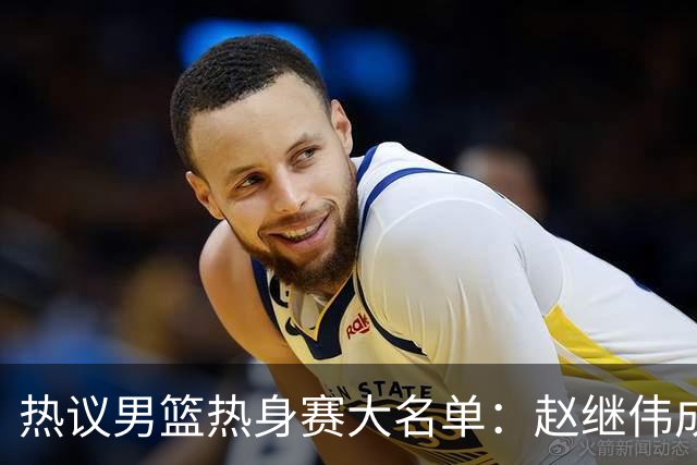 热议男篮热身赛大名单：赵继伟成年龄最大老将 广东中锋有望获重用