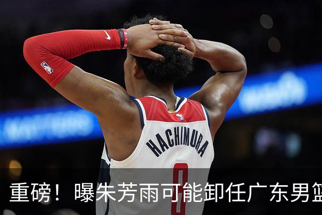 重磅！曝朱芳雨可能卸任广东男篮总经理 任期内曾助队完成3连冠