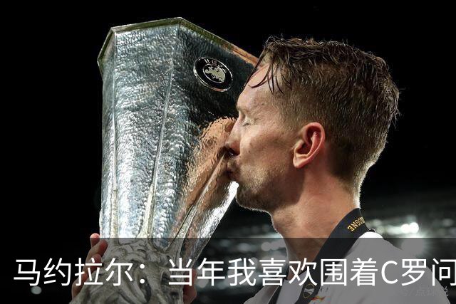 马约拉尔：当年我喜欢围着C罗问各种问题，关注他的一举一动